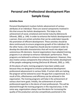 Personal and Professional development Plan
Sample Essay
Activities Done
Personal Development involves holistic advancement of various
attributes of an individual. There are several components involved in
this that ensure the holistic developments. This helps in the
achievement of social, emotional and mental maturity (DeCenzo &
Silhanek, 2002, p. 144). In order to enhance the holistic development of
a person, there are certain activities that can be undertaken towards
the promotion of efficient development. These activities should be
done continuously to ensure progressive growth of the individual. On
the other hand, a lot of expertise should also be involved in order to
develop the desirable characteristics that will result into object and
autonomous life decisions. Several organizations have adopted training
programs in an attempt to enhance individuals’ performance. These
programs are believed to enhance mental development. However, they
also involve various components that enhance the holistic development
of the people undergoing training (DeCenzo & Silhanek, 2002, p. 149).
At the places of work, training programs have been widely used
because they are designed to enhance professional development
professional advancement in various fields. If certain skills are lacking,
the program will be tailored to cover the gap that is experienced. As a
result of this, effectiveness and efficiency can be achieved in the
organization. The training programs will help in the achievement of
various short term goals. Initially, the achievement of certain
professional expertise is the desire of most professionals. This will be
attained through the training programs in the required areas. In the
same way, organizations always have the desire for increasing the
quality of the production and also competitively positioned in the
 