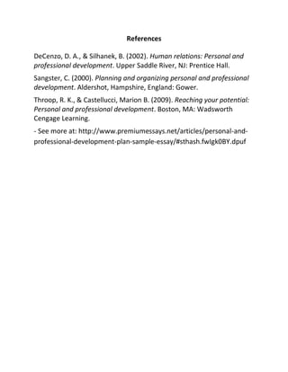 References
DeCenzo, D. A., & Silhanek, B. (2002). Human relations: Personal and
professional development. Upper Saddle River, NJ: Prentice Hall.
Sangster, C. (2000). Planning and organizing personal and professional
development. Aldershot, Hampshire, England: Gower.
Throop, R. K., & Castellucci, Marion B. (2009). Reaching your potential:
Personal and professional development. Boston, MA: Wadsworth
Cengage Learning.
- See more at: http://www.premiumessays.net/articles/personal-and-
professional-development-plan-sample-essay/#sthash.fwIgk0BY.dpuf
 
