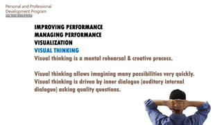 Personal and Professional
Development Program
IMPROVING PERFORMANCE
MANAGING PERFORMANCE
VISUALIZATION
VISUAL THINKING
Visual thinking is a mental rehearsal & creative process.
Visual thinking allows imagining many possibilities very quickly.
Visual thinking is driven by inner dialogue (auditory internal
dialogue) asking quality questions.
 