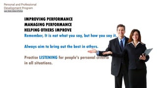 Personal and Professional
Development Program
IMPROVING PERFORMANCE
MANAGING PERFORMANCE
HELPING OTHERS IMPROVE
Remember, It is not what you say, but how you say it.
Always aim to bring out the best in others.
Practise LISTENING for people's personal criteria
in all situations.
 