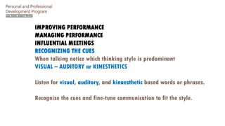Personal and Professional
Development Program
IMPROVING PERFORMANCE
MANAGING PERFORMANCE
INFLUENTIAL MEETINGS
RECOGNIZING THE CUES
When talking notice which thinking style is predominant
VISUAL – AUDITORY or KINESTHETICS
Listen for visual, auditory, and kinaesthetic based words or phrases.
Recognize the cues and fine-tune communication to fit the style.
 