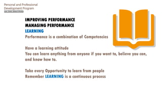 Personal and Professional
Development Program
IMPROVING PERFORMANCE
MANAGING PERFORMANCE
LEARNING
Performance is a combination of Competencies
Have a learning attitude
You can learn anything from anyone if you want to, believe you can,
and know how to.
Take every Opportunity to learn from people
Remember LEARNING is a continuous process
 