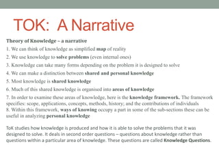 TOK: A Narrative
Theory of Knowledge – a narrative
1. We can think of knowledge as simplified map of reality
2. We use knowledge to solve problems (even internal ones)
3. Knowledge can take many forms depending on the problem it is designed to solve
4. We can make a distinction between shared and personal knowledge
5. Most knowledge is shared knowledge
6. Much of this shared knowledge is organised into areas of knowledge
7. In order to examine these areas of knowledge, here is the knowledge framework. The framework
specifies: scope, applications, concepts, methods, history; and the contributions of individuals
8. Within this framework, ways of knowing occupy a part in some of the sub-sections these can be
useful in analyzing personal knowledge
ToK studies how knowledge is produced and how it is able to solve the problems that it was
designed to solve. It deals in second order questions – questions about knowledge rather than
questions within a particular area of knowledge. These questions are called Knowledge Questions.
 