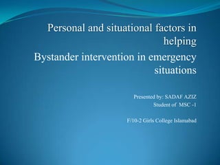 Personal and situational factors in
helping
Bystander intervention in emergency
situations
Presented by: SADAF AZIZ
Student of MSC -1
F/10-2 Girls College Islamabad
 