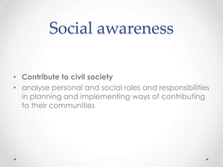 Social awareness

• Contribute to civil society
• analyse personal and social roles and responsibilities
  in planning and implementing ways of contributing
  to their communities
 