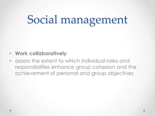 Social management

• Work collaboratively
• assess the extent to which individual roles and
  responsibilities enhance group cohesion and the
  achievement of personal and group objectives
 