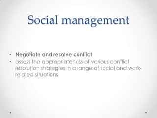 Social management

• Negotiate and resolve conflict
• assess the appropriateness of various conflict
  resolution strategies in a range of social and work-
  related situations
 
