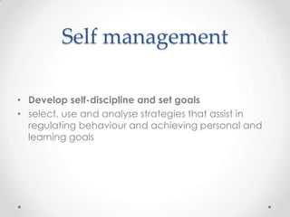 Self management

• Develop self-discipline and set goals
• select, use and analyse strategies that assist in
  regulating behaviour and achieving personal and
  learning goals
 