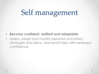 Self management

• Become confident, resilient and adaptable
• assess, adapt and modify personal and safety
  strategies and plans, and revisit tasks with renewed
  confidence
 