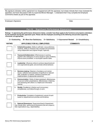 My signature indicates neither agreement nor disagreement with the appraisal, but it does indicate that I have reviewed the
appraisal, and have discussed it with my supervisor/Brand Manager. I understand that I may complete the Employee
Comments sheets as part of this appraisal.
Employee’s Signature Date
P a r t B : S i g n i f i c a n t P e r f o r m a n c e D i m e n s i o n s
Ratings: In appraising the performance dimensions below, consider how these apply to the functions and projects undertaken
by the employee during this appraisal cycle. Please rate the employee according to the following and provide supporting
comments, as appropriate.
O = Outstanding M = More than Satisfactory S = Satisfactory I = Improvement Needed U = Unsatisfactory
RATING APPLICABLE FOR ALL EMPLOYEES COMMENTS
1. Initiative/Innovation: Ability to self-start, resourcefulness,
creativity, ability to introduce new concepts and processes
using independent and original thought, ingenuity.
2. Teamwork/Collaboration: Effectiveness in working
together with colleagues at various levels to solve problems,
improve work processes, or accomplish specific tasks.
3. Leadership: Influences others to achieve department/unit
and organizational goals, and promotes ethical behavior.
4. Decision-making: Detection of problems and central
issues, collection and evaluation of significant or relevant
data, evaluation of options, solutions proposed and
implementation of appropriate solution(s).
5. Communication: Clarity of ideas expressed, effectiveness
of oral and written presentations, effectiveness in listening
and interacting with others in a helpful and informative
manner.
6. Quality: Excellence in factors such as accuracy,
completeness, and follow-through on work.
7. Productivity: Completion of satisfactory volume of work
based on department/unit priorities and timelines.
8. Optional Dimensions: Supervisors/head of department
may include other performance dimensions that are unique to
their organizations (e.g., dependability).
Ebony FM, Performance Appraisal form 2
 