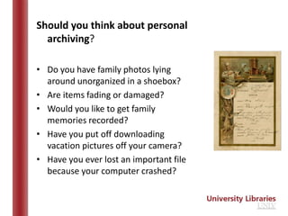 Should you think about personal
  archiving?

• Do you have family photos lying
  around unorganized in a shoebox?
• Are items fading or damaged?
• Would you like to get family
  memories recorded?
• Have you put off downloading
  vacation pictures off your camera?
• Have you ever lost an important file
  because your computer crashed?
 