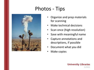 Photos - Tips
     • Organize and prep materials
       for scanning
     • Make technical decisions
     • Scan once (high resolution)
     • Save with meaningful name
     • Capture annotations and
       descriptions, if possible
     • Document what you did
     • Make copies
 