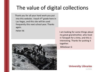 The value of digital collections
Thank you for all your hard work you put
 into this website. I teach 4th grade here in
 Las Vegas, and this site will be used
 frequently this next school year. Thanks
 again.
 Helen W.
                                                I am looking for some things about
                                                 my great grandmother, who lived
                                                 in Tonapah for a time, and this is
                                                 interesting. Thanks for putting it
                                                 together.
                                                  BillieGean G
 