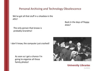 Personal Archiving and Technology Obsolescence

  We’ve got all that stuff in a shoebox in the
  attic!
                                                 Back in the days of floppy
                                                 disks?
  The only person that knows is
  probably Grandma!




I don’t know, the computer just crashed!




    As soon as I get a chance I’m
    going to organize all these
    family photos!
 