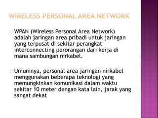WPAN (Wireless Personal Area Network) 
adalah jaringan area pribadi untuk jaringan 
yang terpusat di sekitar perangkat 
interconnecting perorangan dari kerja di 
mana sambungan nirkabel. 
Umumnya, personal area jaringan nirkabel 
menggunakan beberapa teknologi yang 
memungkinkan komunikasi dalam waktu 
sekitar 10 meter dengan kata lain, jarak yang 
sangat dekat 
 
