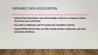 INFRARED DATA ASSOCIATION
• Infrared Data Association uses infrared light, which has a frequency below
the human eye’s sensitivity.
• It is used in cellphones and TV remote ps3 controllers controls.
• Typical WPAN devices that use IrDA include printers, keyboards, and other
serial data interfaces.
 