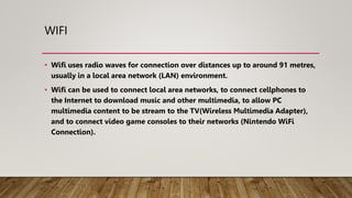 WIFI
• Wifi uses radio waves for connection over distances up to around 91 metres,
usually in a local area network (LAN) environment.
• Wifi can be used to connect local area networks, to connect cellphones to
the Internet to download music and other multimedia, to allow PC
multimedia content to be stream to the TV(Wireless Multimedia Adapter),
and to connect video game consoles to their networks (Nintendo WiFi
Connection).
 