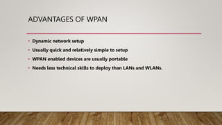 ADVANTAGES OF WPAN
• Dynamic network setup
• Usually quick and relatively simple to setup
• WPAN enabled devices are usually portable
• Needs less technical skills to deploy than LANs and WLANs.
 