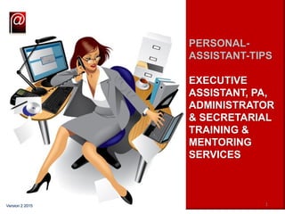 PERSONAL-
ASSISTANT-TIPS
EXECUTIVE
ASSISTANT, PA,
ADMINISTRATOR
& SECRETARIAL
TRAINING &
MENTORING
SERVICES
1Version 2 2015
 