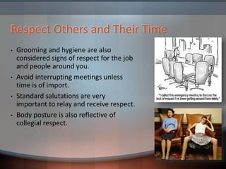 Respect Others and Their Time
• Grooming and hygiene are also
considered signs of respect for the job
and people around you.
• Avoid interrupting meetings unless
time is of import.
• Standard salutations are very
important to relay and receive respect.
• Body posture is also reflective of
collegial respect.
 