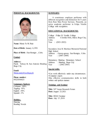 PERSONAL BACKGROUND:
Name: Maria Fe M. Ruiz
Date of Birth: January 6,1991
Place of Birth : San Remigio , Cebu
Contact
Address:
Purok Talisay B, San Antonio Binabag
Bogo City
Email:
Maria.ruiz@frvcollege.ph
Phone number:
09224566621
Languages Spoken:
Cebuano- 100%
Tagalog- 95%
English -50%
Spanish -5%
Hobbies
Dancing
Reading Novels
SUMMARY:
A consistence employee performer with
different recognition and distinction for 8 years
from Ruiz Man Power Services. Presently, an
active academic performer in Felipe Verallo
College with recognition.
EDUCATIONAL BACKGROUND:
College : Felipe R. Verallo College
Address :Clotilde Hills, Dakit, Bogo City,
Cebu
Year : (2021-2022)
Secondary: Jose R. Martinez Memorial National
High School
Address : Gaway-gaway, San Remigio, Cebu
Year : (2007-2008)
Elementary: Binabag Elementary School
Address : Binabag, Bogo City
Year : (2002-2003)
Special skills:
•Can work effectively under any circumstances.
•Computer expert.
•Has effective communication skills in both
written and spoken manner.
Trainings and Seminar
Title: 54th Asean Research Forum
Date: August 23,2021
Title: DOLE Seminar
Date: July 13 ,2018
 