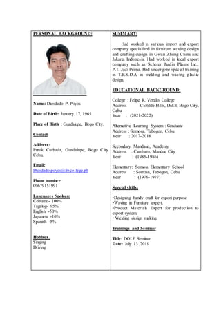PERSONAL BACKGROUND:
Name: Diosdado P. Poyos
Date of Birth: January 17, 1965
Place of Birth : Guadalupe, Bogo City.
Contact
Address:
Purok Curbada, Guadalupe, Bogo City
Cebu.
Email:
Diosdado.poyos@frvcollege.ph
Phone number:
09679151991
Languages Spoken:
Cebuano- 100%
Tagalog- 95%
English -50%
Japanese -10%
Spanish -5%
Hobbies
Singing
Driving
SUMMARY:
Had worked in various import and export
company specialized in furniture waving design
and crafting design in Gwan Zhung China and
Jakarta Indonesia. Had worked in local export
company such as Scherer Jardin Plants Inc.,
P.T. Jadi Prima. Had undergone special training
in T.E.S.D.A in welding and waving plastic
design.
EDUCATIONAL BACKGROUND:
College : Felipe R. Verallo College
Address :Clotilde Hills, Dakit, Bogo City,
Cebu
Year : (2021-2022)
Alternative Learning System : Graduate
Address : Somosa, Tabogon, Cebu
Year : 2017-2018
Secondary: Mandaue, Academy
Address : Cambaro, Mandue City
Year : (1985-1986)
Elementary: Somosa Elementary School
Address : Somosa, Tabogon, Cebu
Year : (1976-1977)
Special skills:
•Designing handy craft for export purpose
•Waving in Furniture expert.
•Product Materials Expert for production to
export system.
• Welding design making.
Trainings and Seminar
Title: DOLE Seminar
Date: July 13 ,2018
 