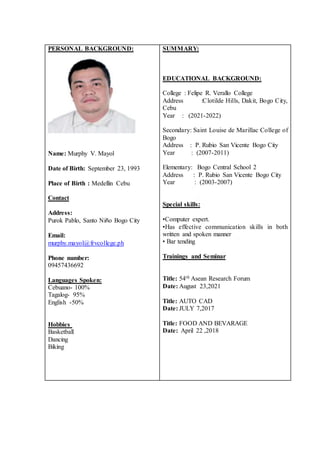 PERSONAL BACKGROUND:
Name: Murphy V. Mayol
Date of Birth: September 23, 1993
Place of Birth : Medellin Cebu
Contact
Address:
Purok Pablo, Santo Niño Bogo City
Email:
murphy.mayol@frvcollege.ph
Phone number:
09457436692
Languages Spoken:
Cebuano- 100%
Tagalog- 95%
English -50%
Hobbies
Basketball
Dancing
Biking
SUMMARY:
EDUCATIONAL BACKGROUND:
College : Felipe R. Verallo College
Address :Clotilde Hills, Dakit, Bogo City,
Cebu
Year : (2021-2022)
Secondary: Saint Louise de Marillac College of
Bogo
Address : P. Rubio San Vicente Bogo City
Year : (2007-2011)
Elementary: Bogo Central School 2
Address : P. Rubio San Vicente Bogo City
Year : (2003-2007)
Special skills:
•Computer expert.
•Has effective communication skills in both
written and spoken manner
• Bar tending
Trainings and Seminar
Title: 54th Asean Research Forum
Date: August 23,2021
Title: AUTO CAD
Date: JULY 7,2017
Title: FOOD AND BEVARAGE
Date: April 22 ,2018
 