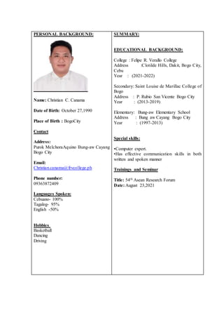PERSONAL BACKGROUND:
Name: Christian C. Canama
Date of Birth: October 27,1990
Place of Birth : BogoCity
Contact
Address:
Purok MelchoraAquino Bung-aw Cayang
Bogo City
Email:
Christian.canama@frvcollege.ph
Phone number:
09363872409
Languages Spoken:
Cebuano- 100%
Tagalog- 95%
English -50%
Hobbies
Basketball
Dancing
Driving
SUMMARY:
EDUCATIONAL BACKGROUND:
College : Felipe R. Verallo College
Address :Clotilde Hills, Dakit, Bogo City,
Cebu
Year : (2021-2022)
Secondary: Saint Louise de Marillac College of
Bogo
Address : P. Rubio San Vicente Bogo City
Year : (2013-2019)
Elementary: Bung-aw Elementary School
Address : Bung aw Cayang Bogo City
Year : (1997-2013)
Special skills:
•Computer expert.
•Has effective communication skills in both
written and spoken manner
Trainings and Seminar
Title: 54th Asean Research Forum
Date: August 23,2021
 