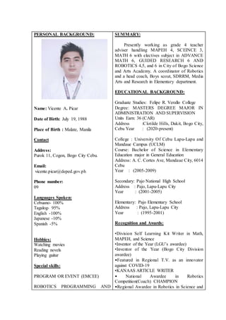 PERSONAL BACKGROUND:
Name: Vicente A. Picar
Date of Birth: July 19, 1988
Place of Birth : Malate, Manila
Contact
Address:
Purok 11, Cogon, Bogo City Cebu.
Email:
vicente.picar@deped.gov.ph
Phone number:
09
Languages Spoken:
Cebuano- 100%
Tagalog- 95%
English -100%
Japanese -10%
Spanish -5%
Hobbies:
Watching movies
Reading novels
Playing guitar
Special skills:
PROGRAM OR EVENT (EMCEE)
ROBOTICS PROGRAMMING AND
SUMMARY:
Presently working as grade 4 teacher
adviser handling MAPEH 4, SCEINCE 3,
MATH 6 with electives subject in ADVANCE
MATH 6, GUIDED RESEARCH 6 AND
ROBOTICS 4,5, and 6 in City of Bogo Science
and Arts Academy. A coordinator of Robotics
and a head coach, Boys scout, SDRRM, Media
Arts and Research in Elementary department.
EDUCATIONAL BACKGROUND:
Graduate Studies: Felipe R. Verallo College
Degree: MASTERS DEGREE MAJOR IN
ADMINISTRATION AND SUPERVISION
Units Earn: 36 (CAR)
Address :Clotilde Hills, Dakit, Bogo City,
Cebu Year : (2020-present)
College : University Of Cebu Lapu-Lapu and
Mandaue Campus (UCLM)
Course: Bachelor of Science in Elementary
Education major in General Education
Address: A. C. Cortes Ave, Mandaue City, 6014
Cebu
Year : (2005-2009)
Secondary: Pajo National High School
Address : Pajo, Lapu-Lapu City
Year : (2001-2005)
Elementary: Pajo Elementary School
Address : Pajo, Lapu-Lapu City
Year : (1995-2001)
Recognition and Awards:
•Division Self Learning Kit Writer in Math,
MAPEH, and Science
•Inventor of the Year (LGU’s awardee)
•Inventor of the Year (Bogo City Division
awardee)
•Featured in Regional T.V. as an innovator
against COVID-19
•KANAAS ARTICLE WRITER
• National Awardee in Robotics
Competition(Coach) CHAMPION
•Regional Awardee in Robotics in Science and
 