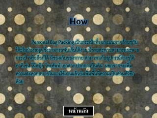 How
Personal Bag Packingเป็นกระเป๋ าที่ออกแบบมาคล้ายๆกับ
โต๊ะในห้องสมุด ซึ่งสามารถพับเก็บได้ง่าย มีสายสะพายสามารถสะพาย
กระเป๋ าหรือถือก็ได้ มีช่องเก็บของากาย สามารถเก็บอุปกรณ์ต่างๆได้
อาทิเช่น โน๊คบุ๊ค โทรศัพท์ เอกสาร ปากกา เป็นต้น นอกจากจะเพิ่ม
ความสะดวกสบายในการใช้งานแล้วยังเพิ่มพื้นที่ความเป็นส่วนตัวอีก
ด้วย
หน้าหลัก
 