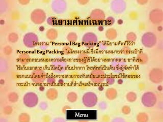 นิยามศัพท์เฉพพาะ
โครงงาน “Personal Bag Packing”ได้นิยามศัพท์ไว้ว่า
Personal BagPacking ในโครงงานนี้ซึ่งมีความหมายว่า กระเป๋ าที่
สามารถตอบสนองความต้องการของผู้ใช้ได้อย่างหลากหลาย อาทิเช่น
ใช้เก็บเอกสาร เก็บโน๊คบุ๊ค เก็บปากกา โทรศัพท์เป็นต้น ซึ่งผู้จัดทาได้
ออกแบบโดยคานึงถึงความสวยงามทันสมัยและประโยชน์ใช้สอยของ
กระเป๋ า จนออกมาเป็นผลงานที่สาเร็จเสร็จสมบูรณ์
Menu
 
