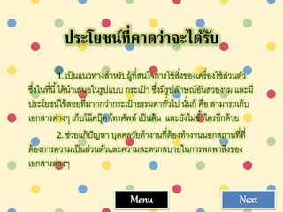 ประโยชน์ที่คาดว่าจะได้รับ
1.เป็นแนวทางสาหรับผู้ที่สนใจการใช้สิ่งของเครื่องใช้ส่วนตัว
ซึ่งในที่นี้ได้นาเสนอในรูปแบบ กระเป๋ า ซึ่งมีรูปลักษณ์อันสวยงาม และมี
ประโยชน์ใช้สอยที่มากกว่ากระเป๋ าธรรมดาทั่วไป นั่นก็ คือ สามารถเก็บ
เอกสารต่างๆ เก็บโน๊คบุ๊ค โทรศัพท์ เป็นต้น และยังไม่ซ้าใครอีกด้วย
2.ช่วยแก้ปัญหา บุคคลวัยทางานที่ต้องทางานนอกสถานที่ที่
ต้องการความเป็นส่วนตัวและความสะดวกสบายในการพกพาสิ่งของ
เอกสารต่างๆ
Menu Next
 