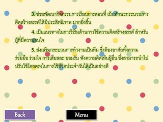 3.ช่วยพัฒนากิจกรรมการเรียนการสอนที่ เน้นทักษะกระบวนการ
คิดสร้างสรรค์ให้มีประสิทธิภาพ มากยิ่งขึ้น
4.เป็นแนวทางในการริเริ่มด้านการใช้ความคิดสร้างสรรค์ สาหรับ
ผู้ที่มีความสนใจ
5.ส่งเสริมกระบวนการทางานเป็นทีม ซึ่งต้องอาศัยทั้งความ
ร่วมมือ ร่วมใจ การเสียสละ ยอมรับ ฟังความคิดเห็นผู้อื่น ซึ่งสามารถนาไป
ปรับใช้โดยตรงในการใช้ชีวิตประจาวันได้เป็นอย่างดี
MenuBack
 