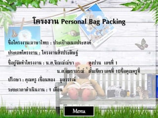 โครงงาน Personal Bag Packing
ชื่อโครงงาน(ภาษาไทย) : ประเป๋ าอเนกประสงค์
ประเภทโครงงาน : โครงงานสิ่งประดิษฐ์
ชื่อผู้จัดทาโครงงาน : น.ส.จิณณ์ณ์ชา ลุงปวน เลขที่ 1
น.ส.อมราภรณ์ ตั๋นเขียว เลขที่ 10ชื่อคุณครูที่
ปรึกษา : คุณครู เขื่อนทอง มูลวรรณ์
ระยะเวลาดาเนินงาน : 1 เดือน
Menu
 