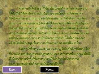 จากการคิดค้นสิ่งของที่ใช้ทาประโยชน์สร้างความสะดวกสบาย
ให้กับผู้ใช้ ผู้จัดทาได้สังเกตเห็นปัญหาของคนวัยทางานที่ต้องพกพา
โน๊คบุ๊คและเอกสารมากมาย ออกไปทานอกสถานที่หรือต้องการเปลี่ยน
บรรยากาศมาทานอกบ้าน ผู้จัดทาจึงได้คิดหาอุปกรณ์ที่ช่วยแก้ไขปัญหา
นั้นๆและได้สรุปว่าจะทากระเป๋ าที่มีรูปทรงแปลกใหม่ มีฟังก์ชันแปลกใหม่
สามารถเก็บของได้มากขึ้น ไม่ว่าจะเป็นโน๊คบุ๊ค เอกสาร โทรศัพท์ ฯลฯ ทั้ง
ยังมีช่องเก็บของมากมาย รวมไปถึงสามารถพับเก็บได้หรือกางออกมา
คล้ายโต๊ะในห้องสมุด ซึ่งสามารถเพิ่มความเป็นส่วนตัวได้มากขึ้น
กระเป๋ านี้หรือPersonalBagPackingจึงถือเป็นอีกหนึ่งทางเลือก
ที่น่าสนใจ ตอบสนองความต้องการของบุคคลวัยทางานหรือบุคคลทั่วไปได้
ดี เนื่องจากการนาฟังก์ชั่นต่างๆมารวมไว้เข้าด้วยกัน นอกจากจะ
สะดวกสบายแล้ว ยังเกิดความเป็นส่วนตัวอีกด้วย
MenuBack
 