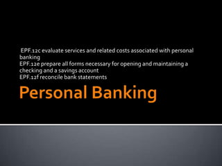 EPF.12c evaluate services and related costs associated with personal
banking
EPF.12e prepare all forms necessary for opening and maintaining a
checking and a savings account
EPF.12f reconcile bank statements
 