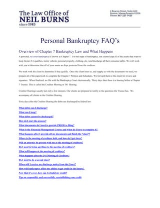 Personal Bankruptcy FAQ’s
Overview of Chapter 7 Bankruptcy Law and What Happens
A personal, no asset bankruptcy is known as Chapter 7. For this type of bankruptcy, our clients keep all of the assets they want to
keep (home if it qualifies, motor vehicle, personal property, clothing, etc.) and discharge all their consumer debts. We will work
with you to determine that all of your assets are kept protected from the creditors.
We work with the client to determine if they qualify. Once the client hires us, and supply us with the documents we need, we
prepare all of the paperwork to complete the Chapter 7 Petition and Schedules. We forward them to the client for review and
signature. When finalized, we file with the Bankruptcy Court electronically. Thirty days later there is a hearing before a Chapter
7 Trustee. This is called the Creditor Meeting or 341 Hearing.
Creditor Hearings usually last only a few minutes. Our clients are prepared to testify to the questions the Trustee has. We
accompany all clients to the Creditor Hearing.
Sixty days after the Creditor Hearing the debts are discharged by federal law.
What debts can I discharge?
What can I keep?
What debts cannot be discharged?
How do I start the process?
What documents do I need to provide PRIOR to filing?
What is the Financial Management Course and when do I have to complete it?
What happens after I provide all my documents and finish the “class”?
Where is the meeting of creditors held, and how do I get there?
Will an attorney be present with me at the meeting of creditors?
Do I need to bring anything to the meeting of creditors?
What will happen at the meeting of creditors?
What happens after the 341 Meeting of Creditors?
Do I need to do a second class?
When will I receive my discharge notice from the Court?
How will bankruptcy affect my ability to get credit in the future?
Now that it’s over, how can I rebuild my credit?
Tips on responsibly and successfully reestablishing your credit
 