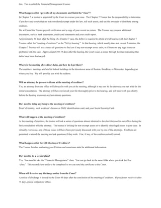 this. This is called the Financial Management Course.
What happens after I provide all my documents and finish the “class”?
In Chapter 7, a trustee is appointed by the Court to oversee your case. The Chapter 7 Trustee has the responsibility to determine
if you have any assets that are not considered exempt under the law, sell such assets, and use the proceeds to distribute among
creditors.
We will send the Trustee payroll verification and a copy of your recent tax return. The Trustee may request additional
documents, such as bank statements, credit card statements and your credit report.
Approximately 30 days after the filing of a Chapter 7 case, the debtor is required to attend a brief hearing with the Chapter 7
Trustee called the “meeting of creditors” or the “341(a) hearing.” At that hearing, which usually does not exceed 5 minutes, the
Chapter 7 Trustee will ask a series of questions to find out if any non-exempt assets exist, or if there are any legal issues or
problems with the case. Approximately 60-75 days after the hearing, the Court issues a notice through the mail indicating that
debts have been discharged.
Where is the meeting of creditors held, and how do I get there?
The creditors’ meetings are held in federal buildings in the downtown areas of Boston, Brockton, or Worcester, depending on
where you live. We will provide you with the address.
Will an attorney be present with me at the meeting of creditors?
Yes, an attorney from our office will always be with you at the meeting, although it may not be the attorney you met with for the
initial consultation. The attorney will have reviewed your file thoroughly prior to the hearing, and will meet with you shortly
before the hearing to answer any last-minute questions.
Do I need to bring anything to the meeting of creditors?
Proof of identity, such as driver’s license or DMV identification card, and your Social Security Card.
What will happen at the meeting of creditors?
At the meeting of creditors, the trustee will ask a series of questions almost identical to the checklist used in our office during the
first consultation with the attorney. The trustee is looking for non-exempt assets or to identify other legal issues in your case. In
virtually every case, any of those issues will have been previously discussed with you by one of the attorneys. Creditors are
permitted to attend the meeting and ask questions if they wish. Few, if any, of the creditors actually attend.
What happens after the 341 Meeting of Creditors?
The Trustee finishes evaluating your Petition and sometimes asks for additional information.
Do I need to do a second class?
Yes. You need to take the “Financial Management” class. You can go back to the same folks where you took the first
“class.” This second class needs to be completed so we can send the certificate to the Court.
When will I receive my discharge notice from the Court?
A notice of discharge is issued by the Court 60 days after the conclusion of the meeting of creditors. If you do not receive it after
75 days, please contact our office.
 