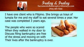 I have one client who is Filipino. She brings us trays of
lumpia for me and my staff to eat several times a year. Her
case was completed 3 years ago.
The people who were so scared
When they walked in my door to
Discuss filing bankruptcy are free
of the stress and moving on with
Their lives after the bankruptcy is over.

 
