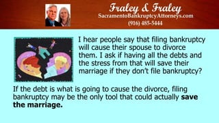 I hear people say that filing bankruptcy
will cause their spouse to divorce
them. I ask if having all the debts and
the stress from that will save their
marriage if they don’t file bankruptcy?

If the debt is what is going to cause the divorce, filing
bankruptcy may be the only tool that could actually save
the marriage.

 