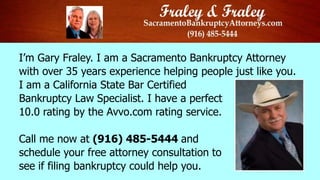 I’m Gary Fraley. I am a Sacramento Bankruptcy Attorney
with over 35 years experience helping people just like you.
I am a California State Bar Certified
Bankruptcy Law Specialist. I have a perfect
10.0 rating by the Avvo.com rating service.
Call me now at (916) 485-5444 and
schedule your free attorney consultation to
see if filing bankruptcy could help you.

 