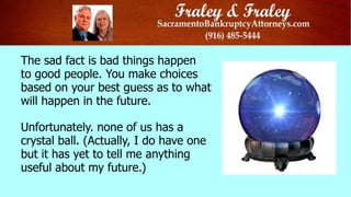 The sad fact is bad things happen
to good people. You make choices
based on your best guess as to what
will happen in the future.
Unfortunately. none of us has a
crystal ball. (Actually, I do have one
but it has yet to tell me anything
useful about my future.)

 