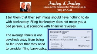 I tell them that their self image should have nothing to do
with bankruptcy. Filing bankruptcy does not mean you a
bad person, just someone with financial reverses.
The average family is one
paycheck away from being
so far under that they need
to consider filing bankruptcy.

 