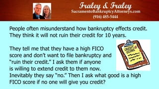 People often misunderstand how bankruptcy effects credit.
They think it will not ruin their credit for 10 years.
They tell me that they have a high FICO
score and don’t want to file bankruptcy and
“ruin their credit.” I ask them if anyone
is willing to extend credit to them now.
Inevitably they say “no.” Then I ask what good is a high
FICO score if no one will give you credit?

 