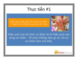 Thực tiễn #1

 Hiệu quả xuất phát từ từng cá nhân
  trước khi là thành quả của tổ chức



Hiệu quả của tổ chức có được là từ hiệu quả của
 từng cá nhân. Tổ chức không làm gì cả, chỉ có
            cá nhân làm mà thôi.
 