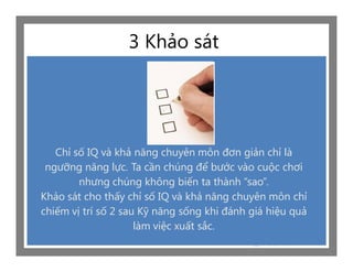 3 Khảo sát




   Chỉ số IQ và khả năng chuyên môn đơn giản chỉ là
 ngưỡng năng lực. Ta cần chúng để bước vào cuộc chơi
        nhưng chúng không biến ta thành “sao”.
Khảo sát cho thấy chỉ số IQ và khả năng chuyên môn chỉ
chiếm vị trí số 2 sau Kỹ năng sống khi đánh giá hiệu quả
                     làm việc xuất sắc.
 