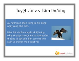 Tuyệt vời >< Tầm thường

Xu hướng an phận trong xã hội đang
ngày càng phổ biến.

Nắm bắt nhuần nhuyễn về Kỹ năng
sống sẽ giúp ta vượt lên xu hướng tầm
thường và đạt đến đỉnh cao của tính
cách và chuyên môn tuyệt vời.
 