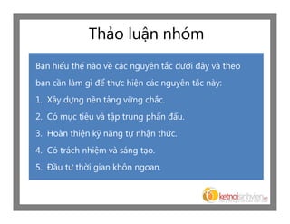 Thảo luận nhóm
Bạn hiểu thế nào về các nguyên tắc dưới đây và theo
bạn cần làm gì để thực hiện các nguyên tắc này:
1. Xây dựng nền tảng vững chắc.
2. Có mục tiêu và tập trung phấn đấu.
3. Hoàn thiện kỹ năng tự nhận thức.
4. Có trách nhiệm và sáng tạo.
5. Đầu tư thời gian khôn ngoan.
 