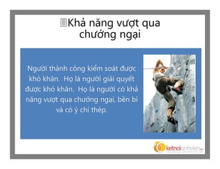 Khả năng vượt qua
             chướng ngại

 Người thành công kiểm soát được
 khó khăn. Họ là người giải quyết
được khó khăn. Họ là người có khả
năng vượt qua chướng ngại, bền bỉ
         và có ý chí thép.
 