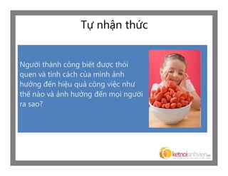 Tự nhận thức


Người thành công biết được thói
quen và tính cách của mình ảnh
hưởng đến hiệu quả công việc như
thế nào và ảnh hưởng đến mọi người
ra sao?
 